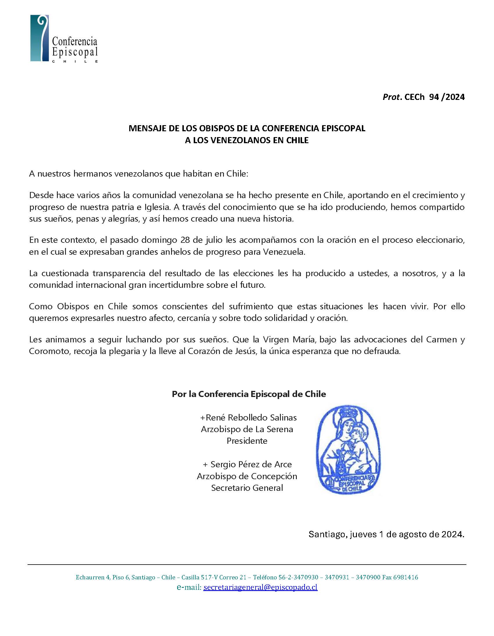 A nuestros hermanos venezolanos que habitan en Chile:  Desde hace varios años la comunidad venezolana se ha hecho presente en Chile, aportando en el crecimiento y progreso de nuestra patria e Iglesia. A través del conocimiento que se ha ido produciendo, hemos compartido sus sueños, penas y alegrías, y así hemos creado una nueva historia.  En este contexto, el pasado domingo 28 de julio les acompañamos con la oración en el proceso eleccionario, en el cual se expresaban grandes anhelos de progreso para Venezuela.  La cuestionada transparencia del resultado de las elecciones les ha producido a ustedes, a nosotros, y a la comunidad internacional gran incertidumbre sobre el futuro.  Como Obispos en Chile somos conscientes del sufrimiento que estas situaciones les hacen vivir. Por ello queremos expresarles nuestro afecto, cercanía y sobre todo solidaridad y oración.  Les animamos a seguir luchando por sus sueños. Que la Virgen María, bajo las advocaciones del Carmen y Coromoto, recoja la plegaria y la lleve al Corazón de Jesús, la única esperanza que no defrauda.  Por la Conferencia Episcopal de Chile  + René Rebolledo Salinas Arzobispo de La Serena Presidente  + Sergio Pérez de Arce Arzobispo de Concepción Secretario General  Santiago, jueves 1 de agosto de 2024.